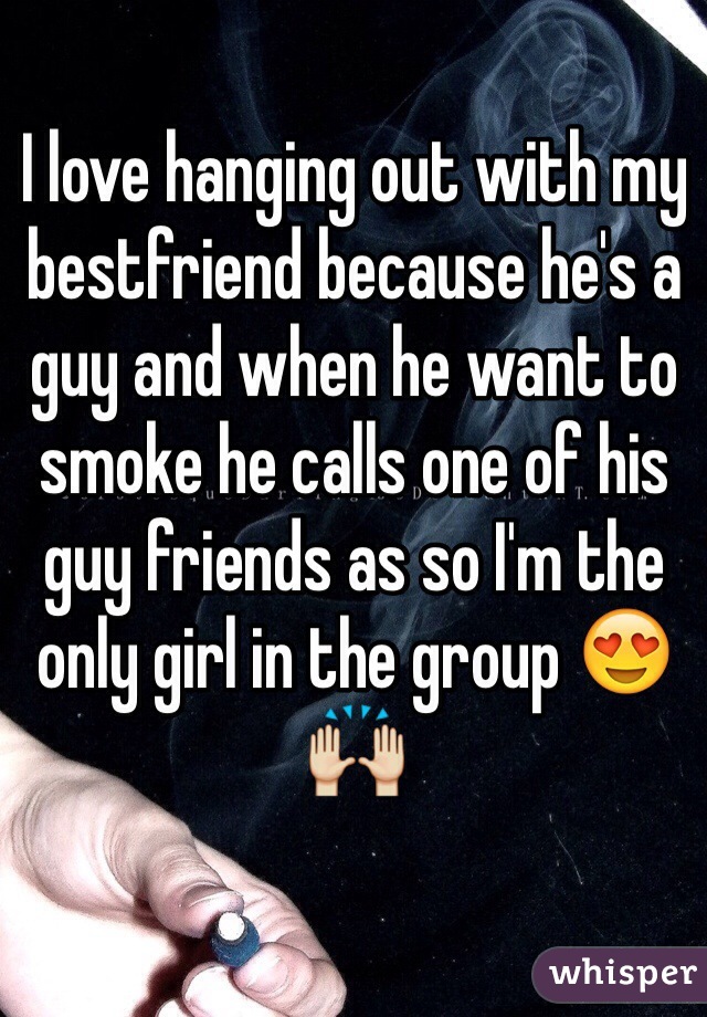 I love hanging out with my bestfriend because he's a guy and when he want to smoke he calls one of his guy friends as so I'm the only girl in the group 😍🙌