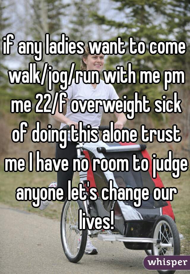 if any ladies want to come walk/jog/run with me pm me 22/f overweight sick of doing this alone trust me I have no room to judge anyone let's change our lives!