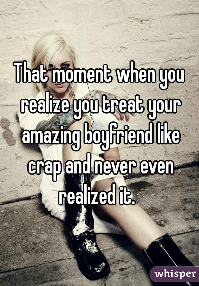 That moment when you realize you treat your amazing boyfriend like crap and never even realized it.  