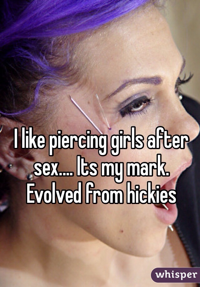 I like piercing girls after sex.... Its my mark. Evolved from hickies 