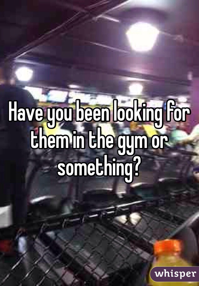Have you been looking for them in the gym or something? 