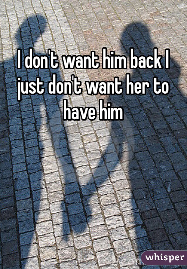 I don't want him back I just don't want her to have him 