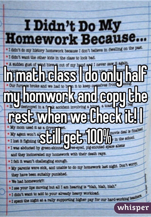 In math class I do only half my homwork and copy the rest when we Check it! I still get 100%