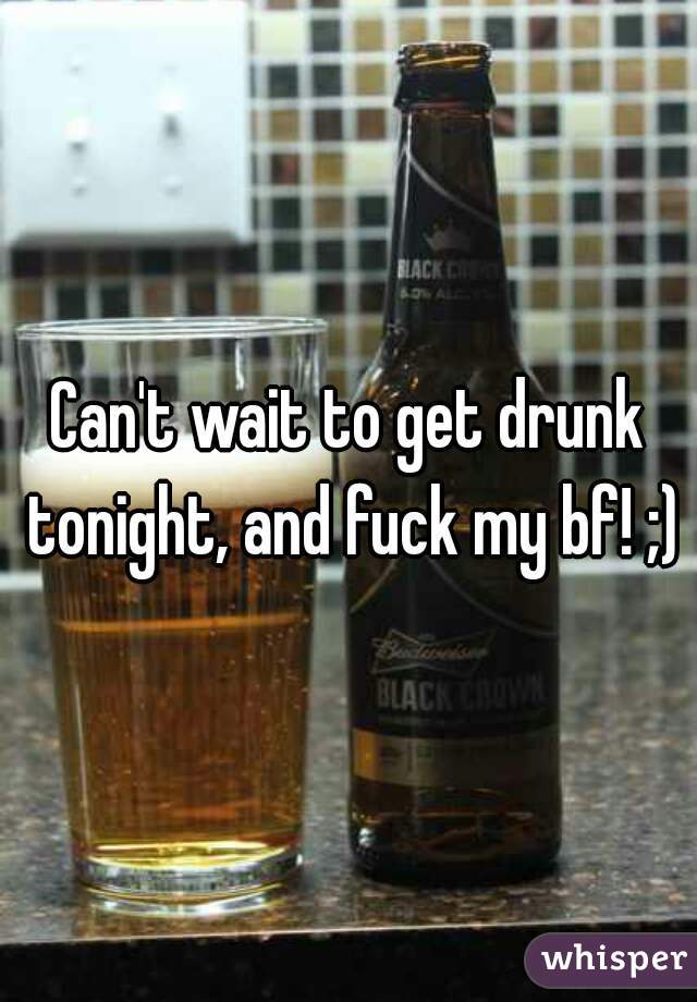 Can't wait to get drunk tonight, and fuck my bf! ;)