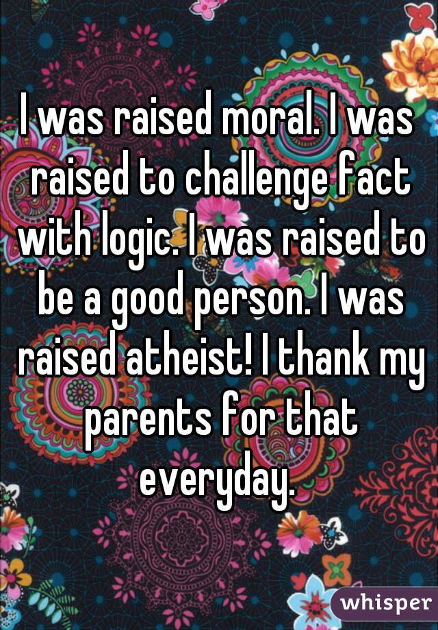 I was raised moral. I was raised to challenge fact with logic. I was raised to be a good person. I was raised atheist! I thank my parents for that everyday. 