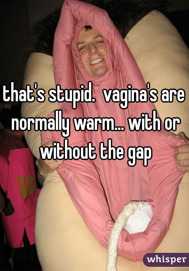 that's stupid.  vagina's are normally warm... with or without the gap