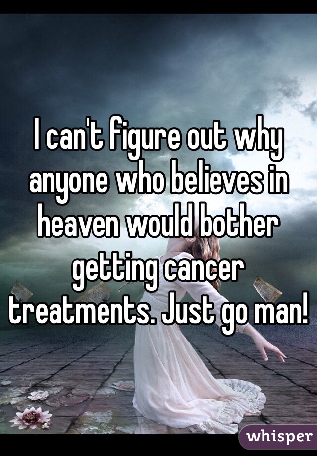 I can't figure out why anyone who believes in heaven would bother getting cancer treatments. Just go man! 