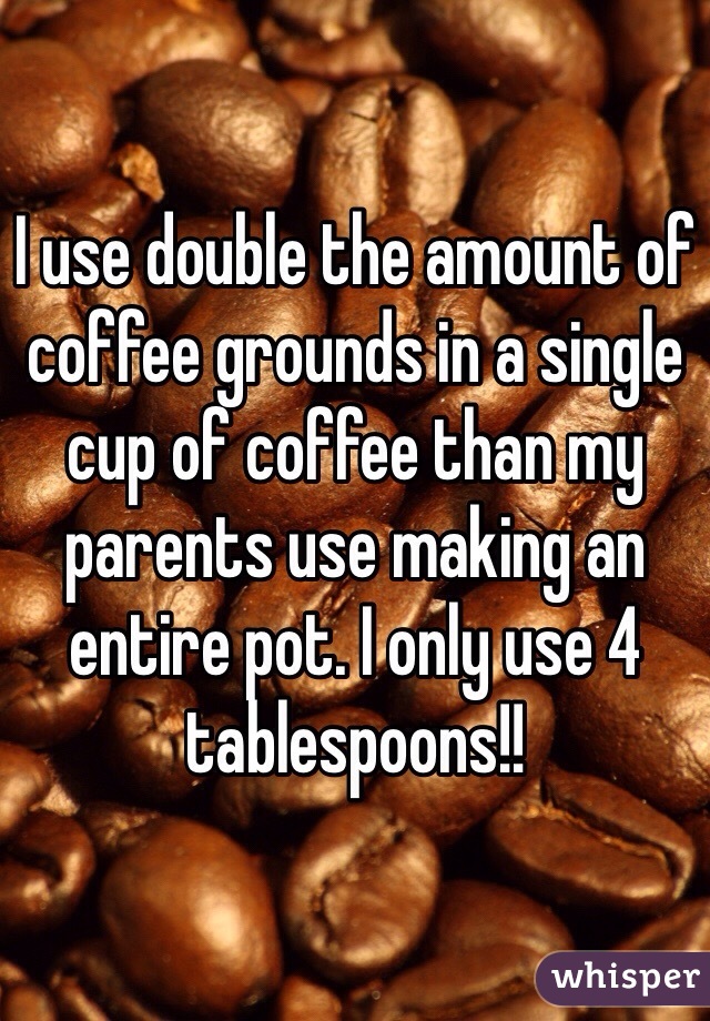 I use double the amount of coffee grounds in a single cup of coffee than my parents use making an entire pot. I only use 4 tablespoons!!