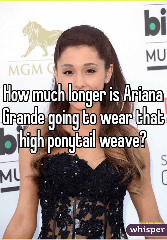 How much longer is Ariana Grande going to wear that high ponytail weave?