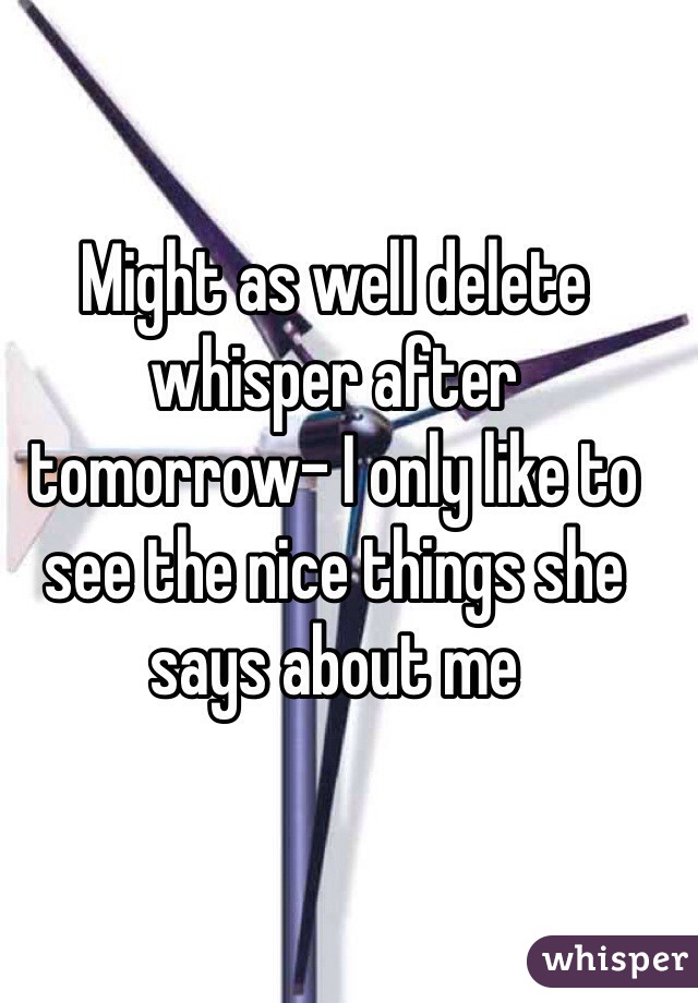 Might as well delete whisper after tomorrow- I only like to see the nice things she says about me 