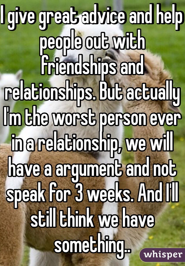 I give great advice and help people out with friendships and relationships. But actually I'm the worst person ever in a relationship, we will have a argument and not speak for 3 weeks. And I'll still think we have something..