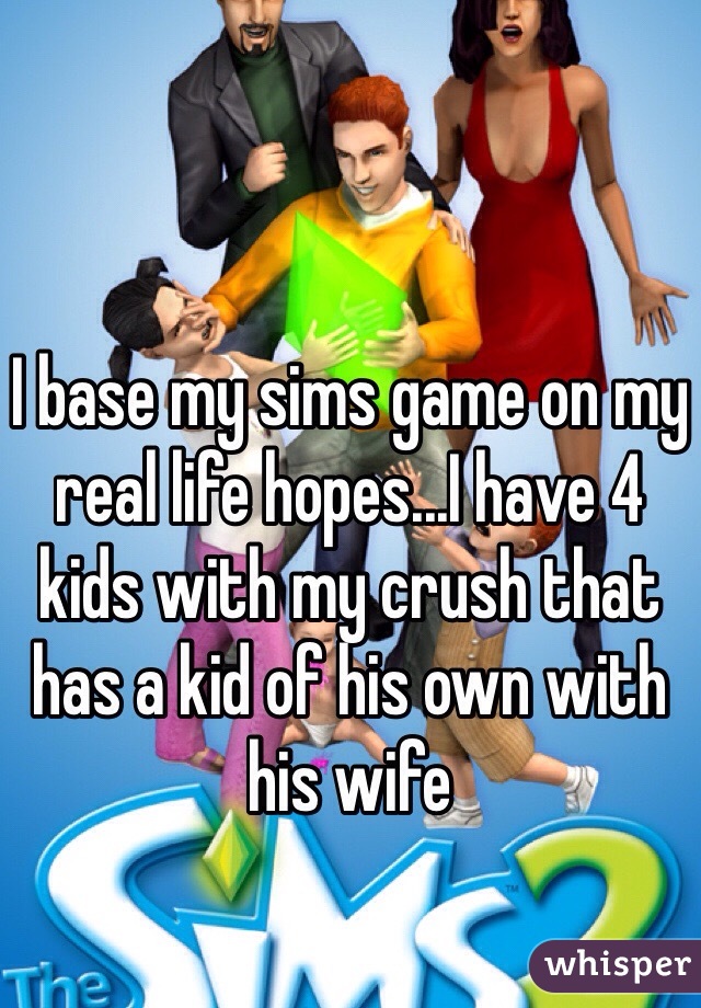 I base my sims game on my real life hopes...I have 4 kids with my crush that has a kid of his own with his wife