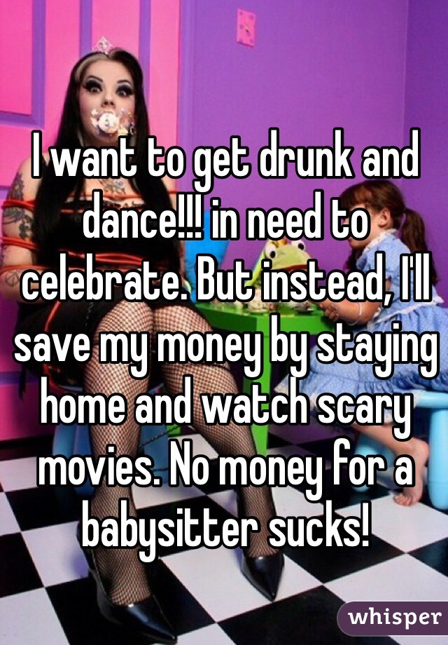 I want to get drunk and dance!!! in need to celebrate. But instead, I'll save my money by staying home and watch scary movies. No money for a babysitter sucks!