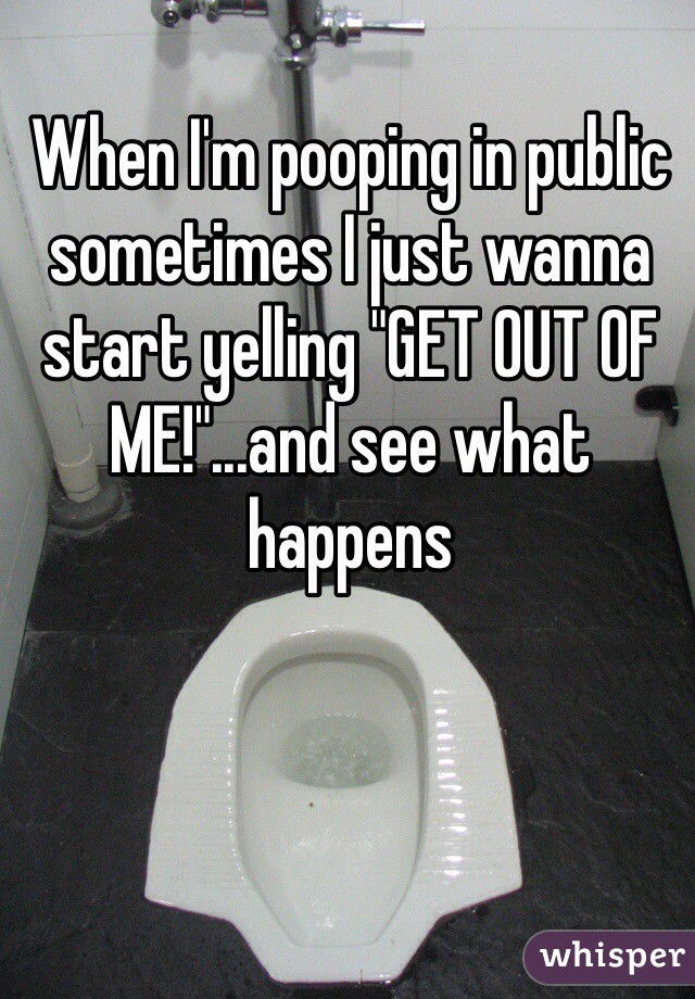 When I'm pooping in public sometimes I just wanna start yelling "GET OUT OF ME!"...and see what happens 