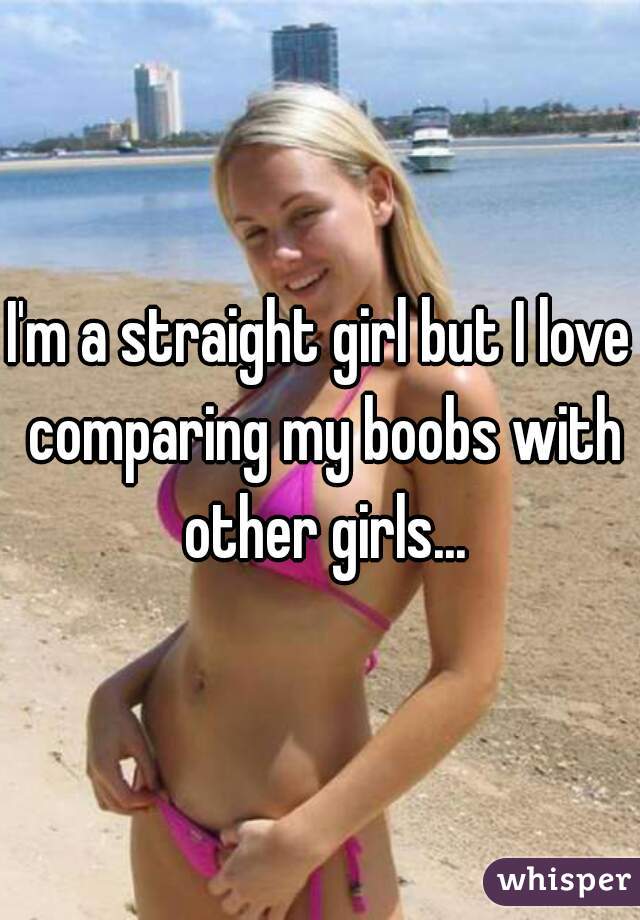 I'm a straight girl but I love comparing my boobs with other girls...
