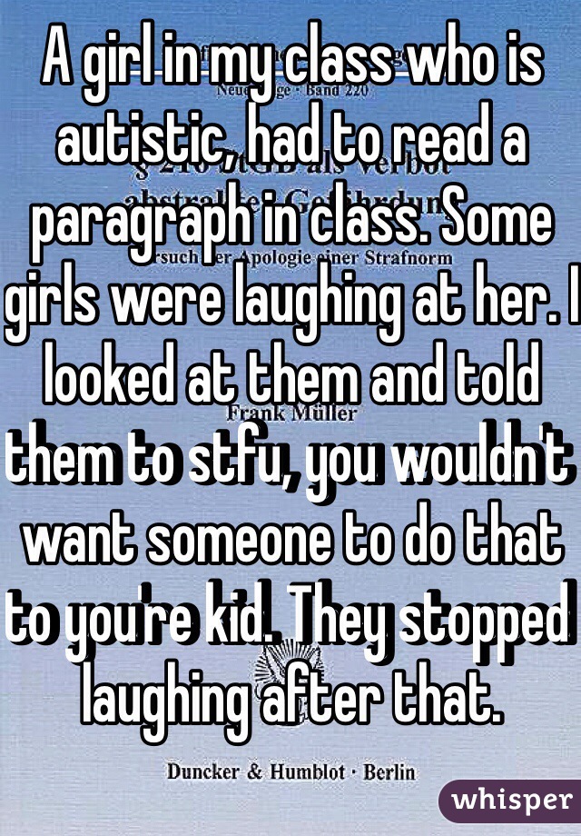 A girl in my class who is autistic, had to read a paragraph in class. Some girls were laughing at her. I looked at them and told them to stfu, you wouldn't want someone to do that to you're kid. They stopped laughing after that. 
