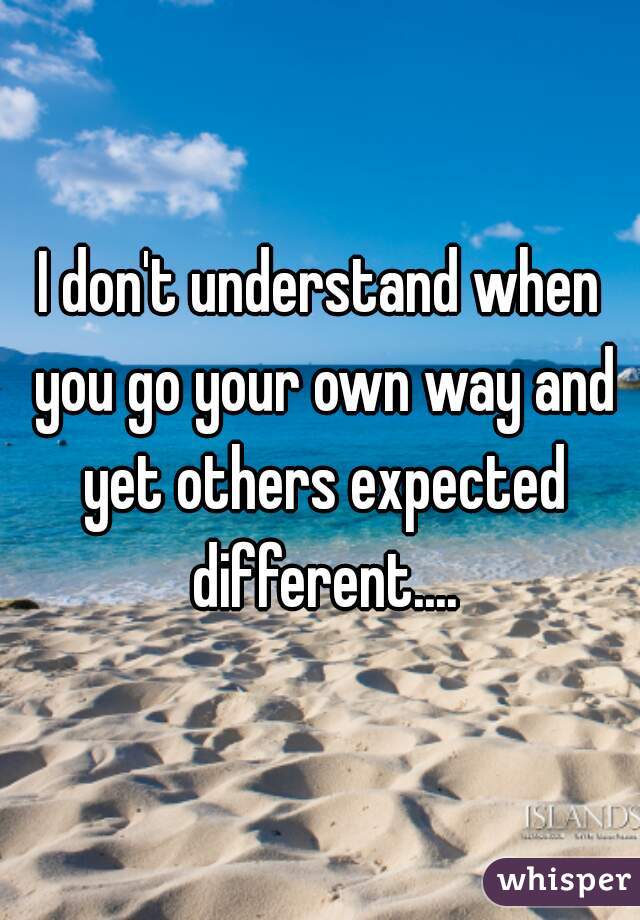 I don't understand when you go your own way and yet others expected different....