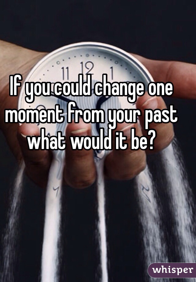 If you could change one moment from your past what would it be? 