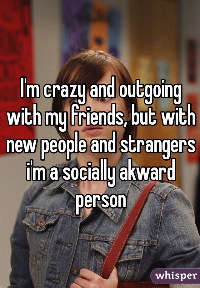 I'm crazy and outgoing with my friends, but with new people and strangers i'm a socially akward person