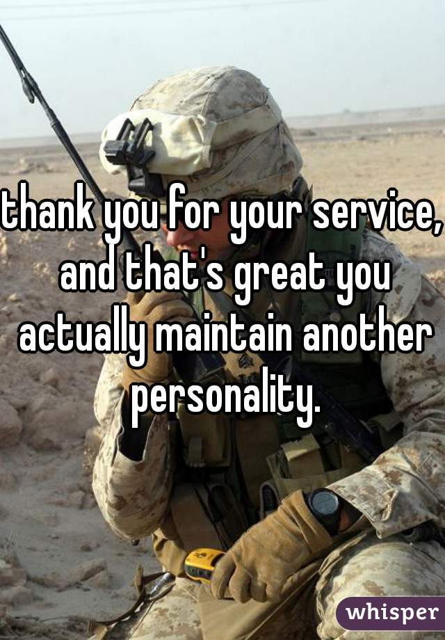 thank you for your service, and that's great you actually maintain another personality.