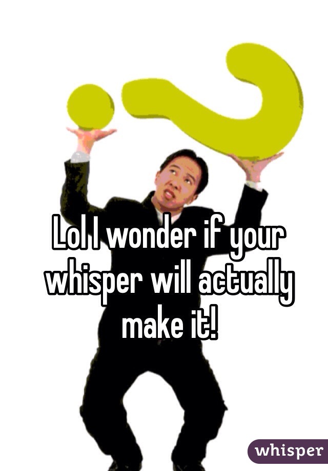 Lol I wonder if your whisper will actually make it! 