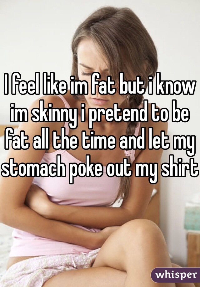 I feel like im fat but i know im skinny i pretend to be fat all the time and let my stomach poke out my shirt