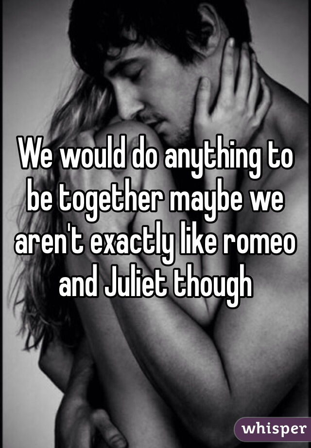 We would do anything to be together maybe we aren't exactly like romeo and Juliet though 