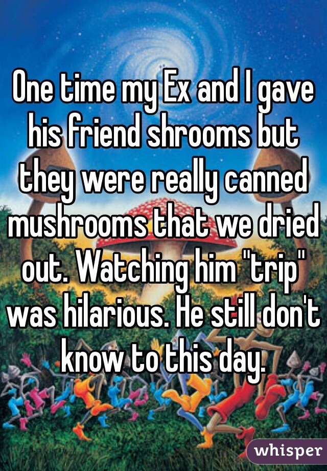 One time my Ex and I gave his friend shrooms but they were really canned mushrooms that we dried out. Watching him "trip" was hilarious. He still don't know to this day.