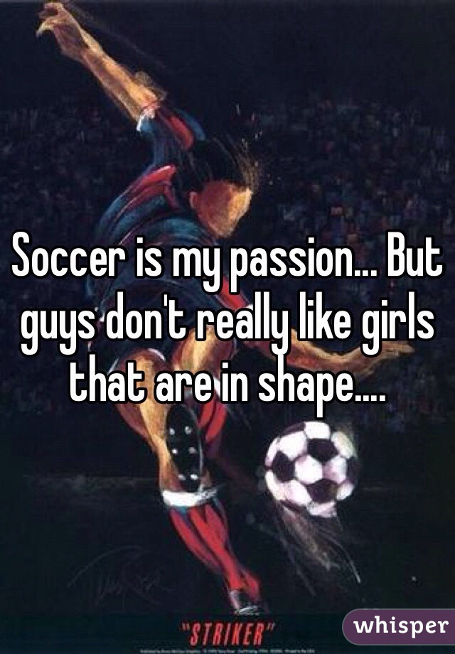 Soccer is my passion... But guys don't really like girls that are in shape.... 
