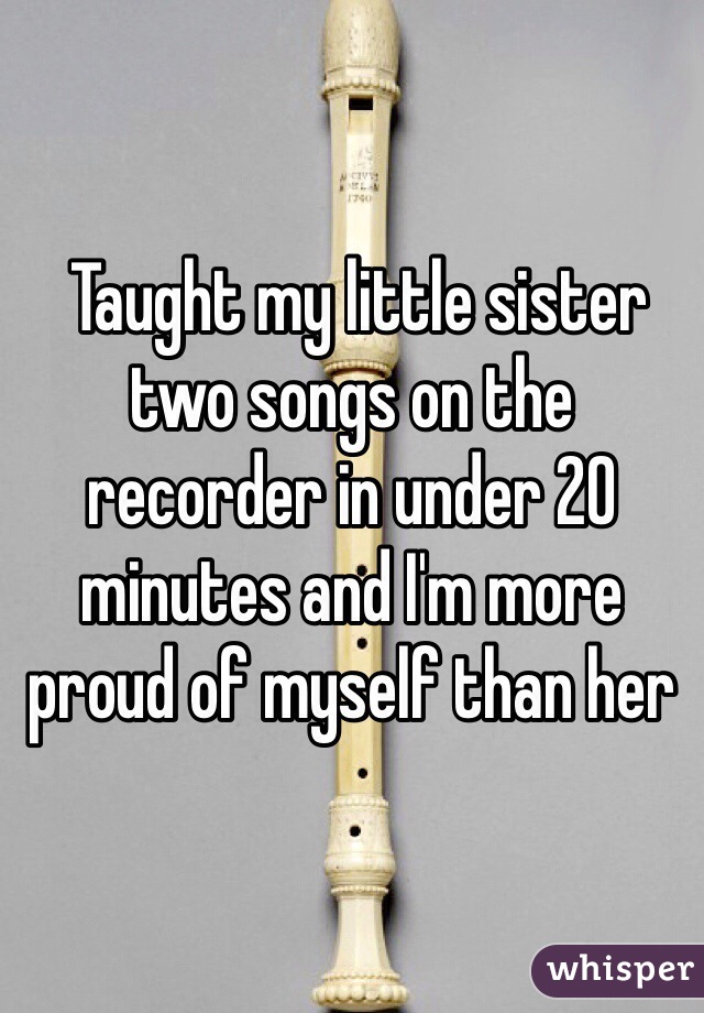  Taught my little sister two songs on the recorder in under 20 minutes and I'm more proud of myself than her 