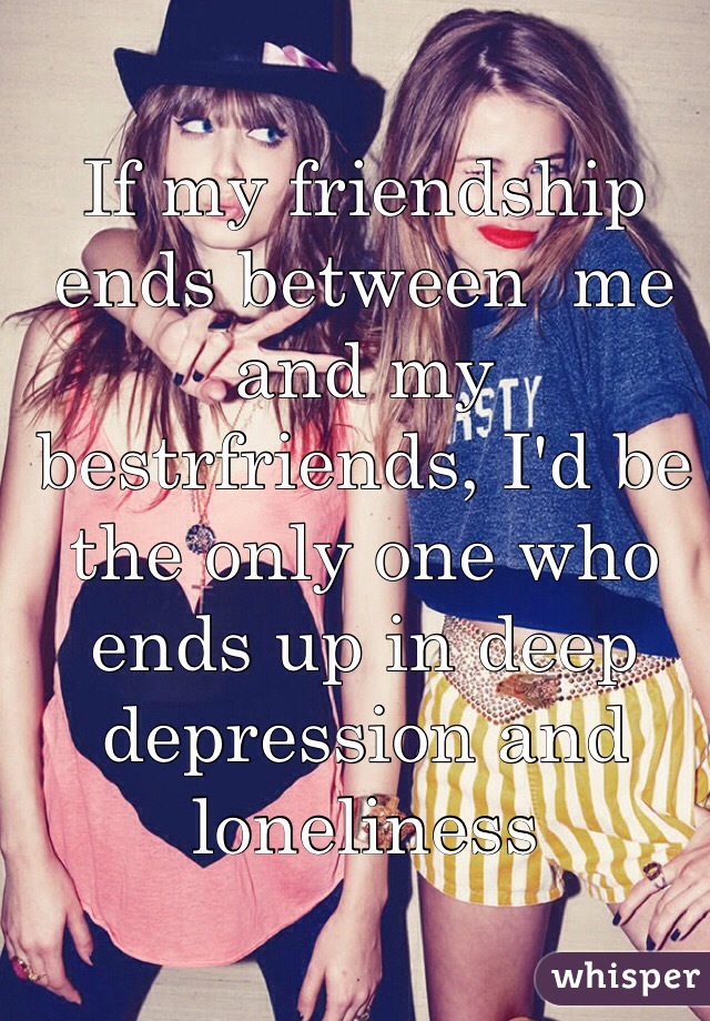 If my friendship ends between  me and my bestrfriends, I'd be the only one who ends up in deep depression and loneliness  