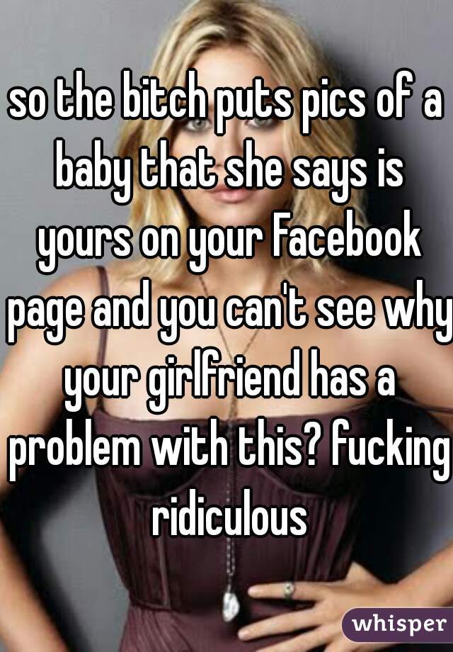 so the bitch puts pics of a baby that she says is yours on your Facebook page and you can't see why your girlfriend has a problem with this? fucking ridiculous