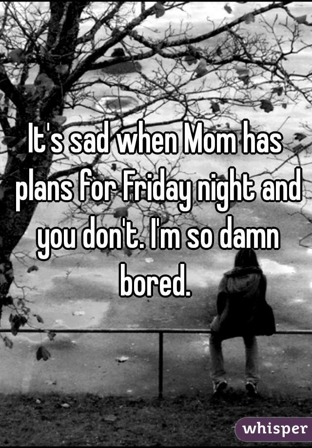 It's sad when Mom has plans for Friday night and you don't. I'm so damn bored. 