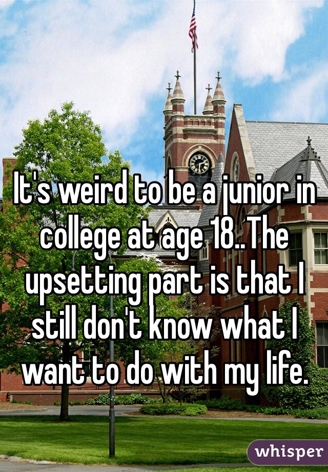 It's weird to be a junior in college at age 18..The upsetting part is that I still don't know what I want to do with my life. 