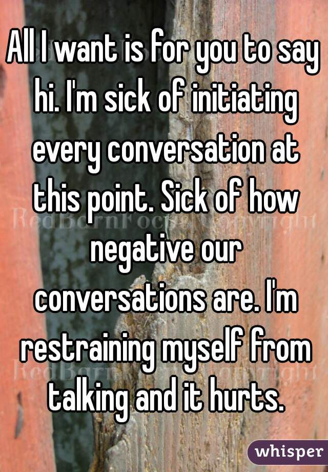 All I want is for you to say hi. I'm sick of initiating every conversation at this point. Sick of how negative our conversations are. I'm restraining myself from talking and it hurts.