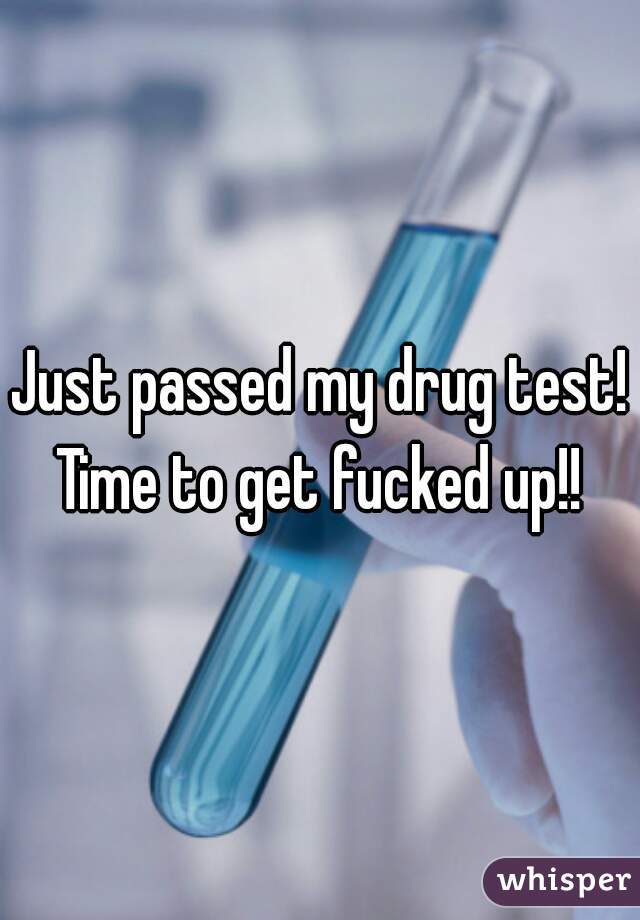 Just passed my drug test! Time to get fucked up!! 