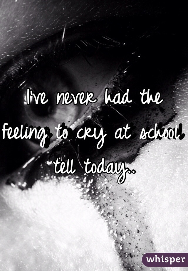 I've never had the feeling to cry at school tell today..