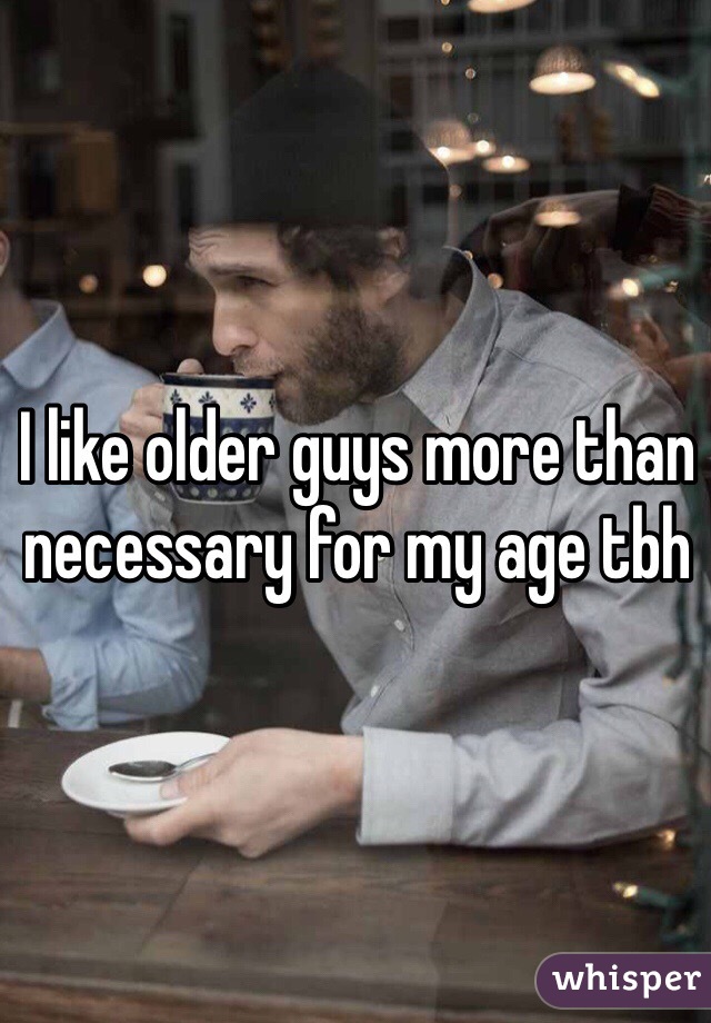 I like older guys more than necessary for my age tbh
