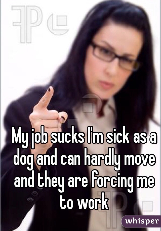 My job sucks I'm sick as a dog and can hardly move and they are forcing me to work 