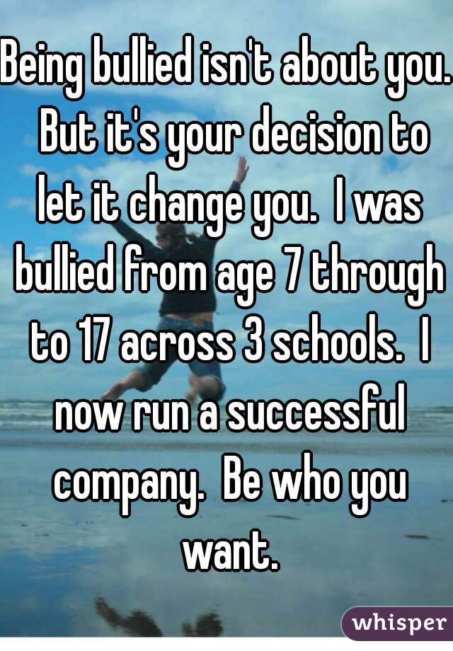 Being bullied isn't about you.  But it's your decision to let it change you.  I was bullied from age 7 through to 17 across 3 schools.  I now run a successful company.  Be who you want.
