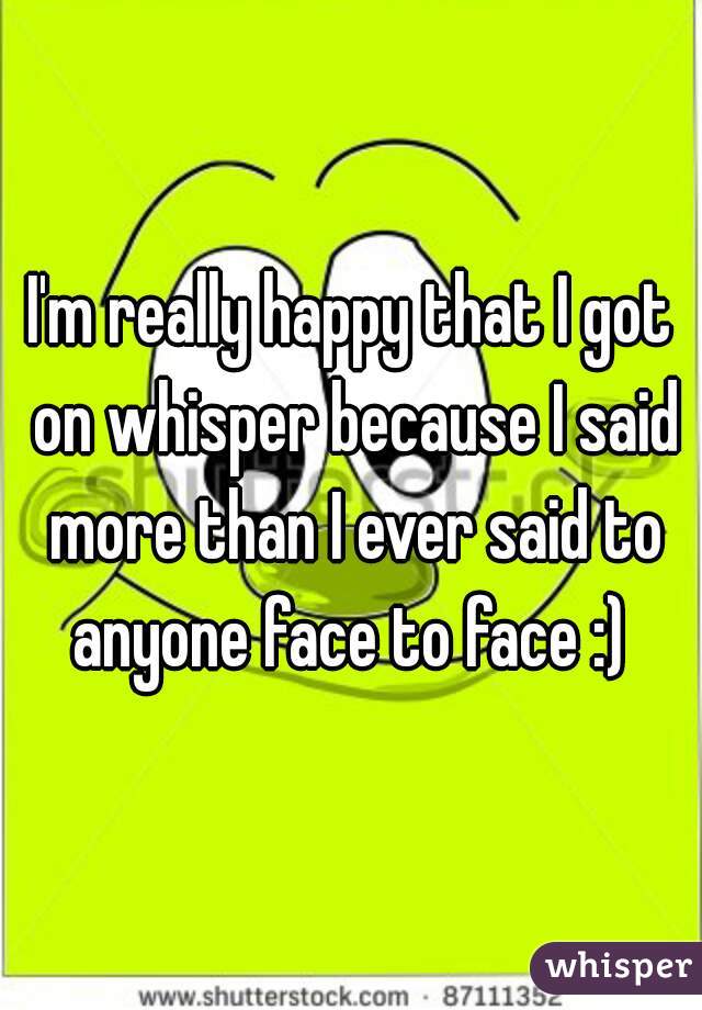 I'm really happy that I got on whisper because I said more than I ever said to anyone face to face :) 