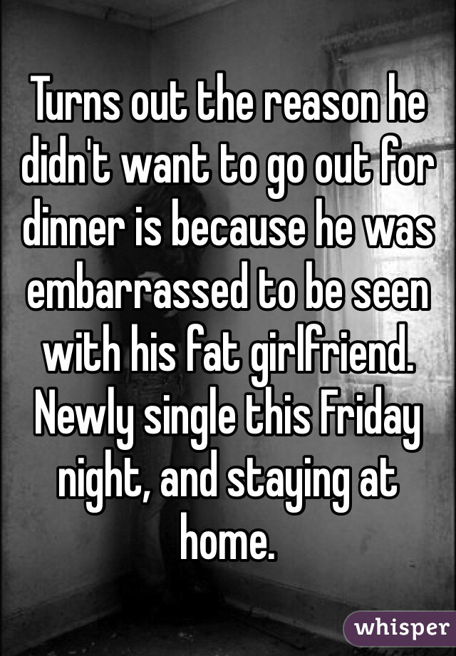 Turns out the reason he didn't want to go out for dinner is because he was embarrassed to be seen with his fat girlfriend. Newly single this Friday night, and staying at home. 