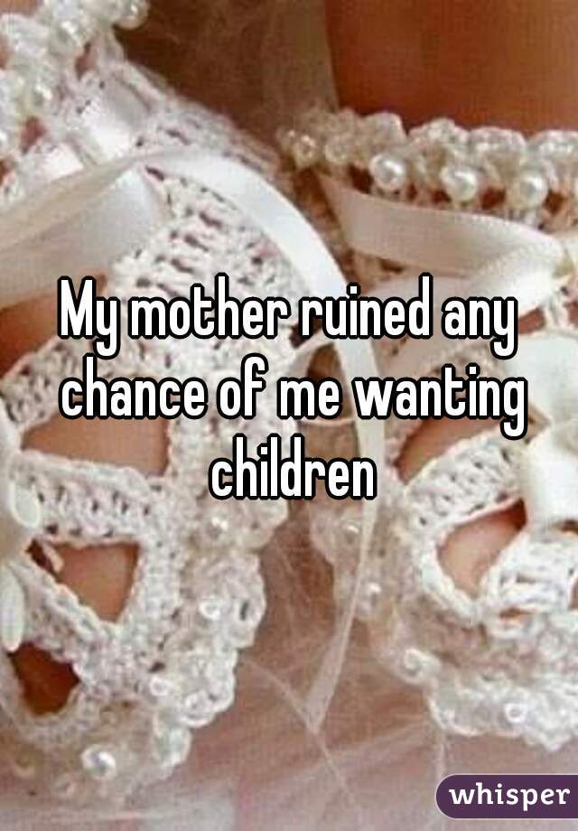 My mother ruined any chance of me wanting children
