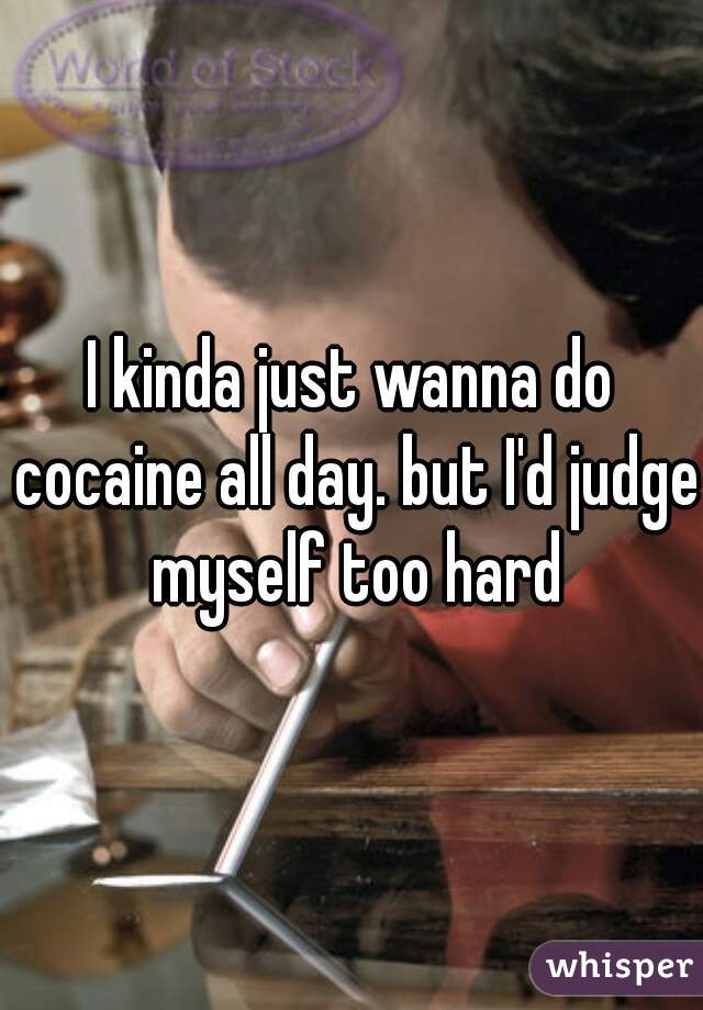 I kinda just wanna do cocaine all day. but I'd judge myself too hard