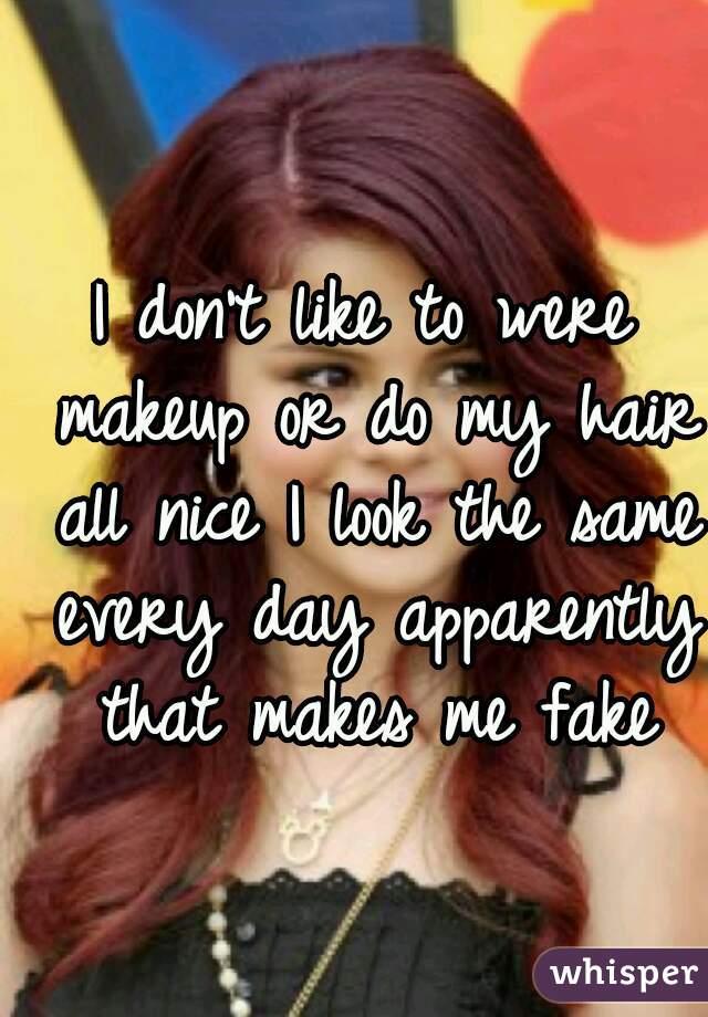I don't like to were makeup or do my hair all nice I look the same every day apparently that makes me fake