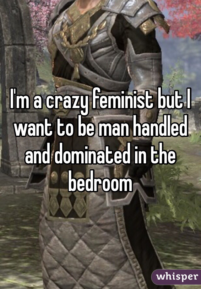I'm a crazy feminist but I want to be man handled and dominated in the bedroom