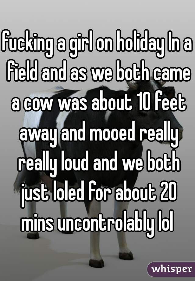 fucking a girl on holiday In a field and as we both came a cow was about 10 feet away and mooed really really loud and we both just loled for about 20 mins uncontrolably lol 