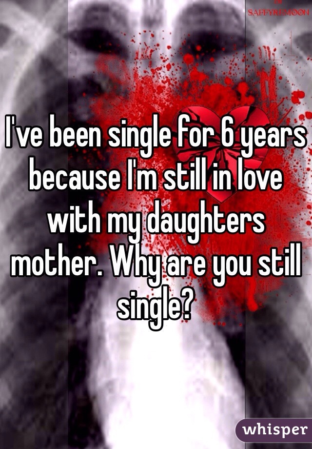 I've been single for 6 years because I'm still in love with my daughters mother. Why are you still single? 