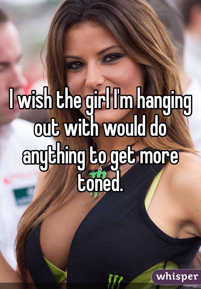 I wish the girl I'm hanging out with would do anything to get more toned. 