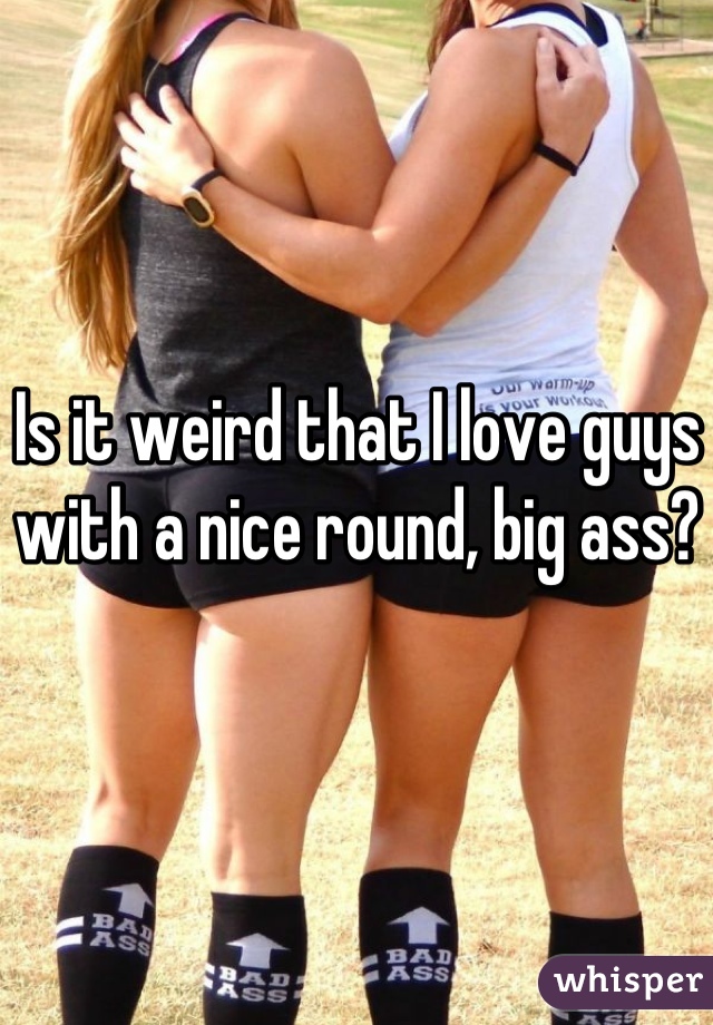 Is it weird that I love guys with a nice round, big ass?
